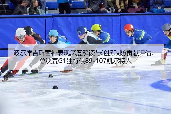 波尔津吉斯替补表现深度解读与轮换攻防贡献评估：总决赛G1独行侠89-107凯尔特人