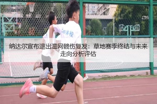 纳达尔宣布退出温网髋伤复发：草地赛季终结与未来走向分析评估